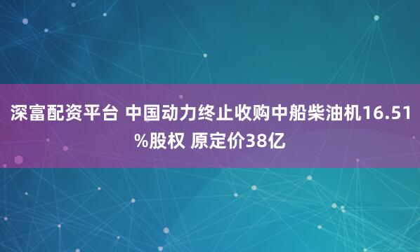 深富配资平台 中国动力终止收购中船柴油机16.51%股权 原定价38亿