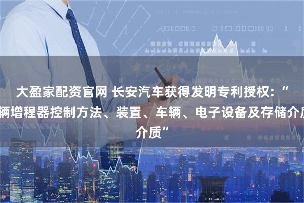 大盈家配资官网 长安汽车获得发明专利授权: “车辆增程器控制方法、装置、车辆、电子设备及存储介质”