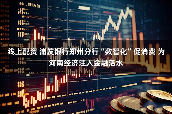 线上配资 浦发银行郑州分行“数智化”促消费 为河南经济注入金融活水