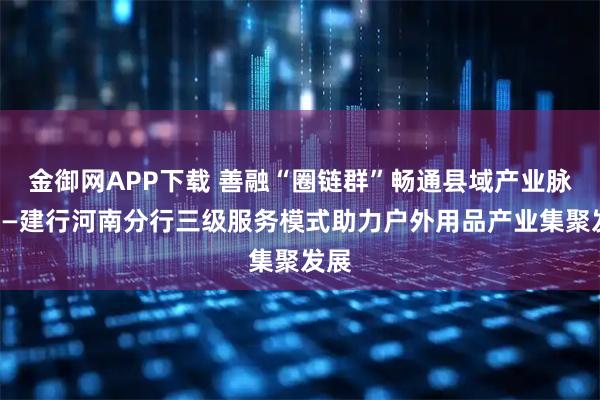 金御网APP下载 善融“圈链群”畅通县域产业脉络——建行河南分行三级服务模式助力户外用品产业集聚发展