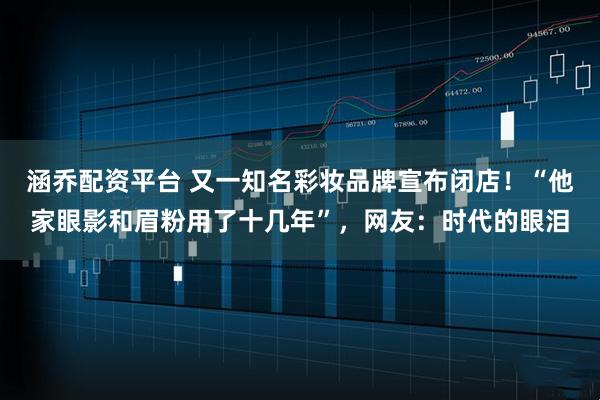 涵乔配资平台 又一知名彩妆品牌宣布闭店!“他家眼影和眉粉用了十几年”,网友:时代的眼泪
