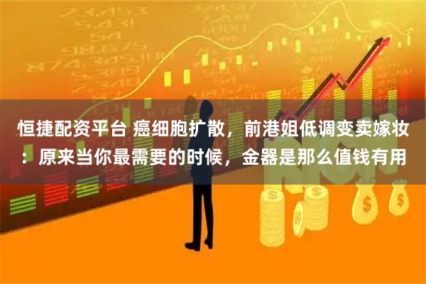 恒捷配资平台 癌细胞扩散，前港姐低调变卖嫁妆：原来当你最需要的时候，金器是那么值钱有用