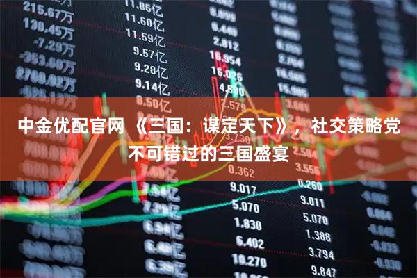 中金优配官网 《三国：谋定天下》，社交策略党不可错过的三国盛宴