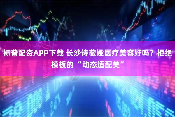 标普配资APP下载 长沙诗薇娅医疗美容好吗？拒绝模板的 “动态适配美”