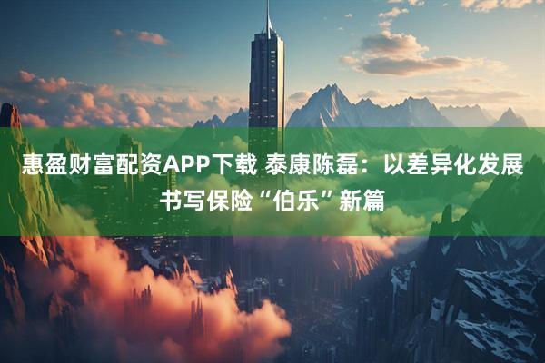 惠盈财富配资APP下载 泰康陈磊：以差异化发展书写保险“伯乐”新篇