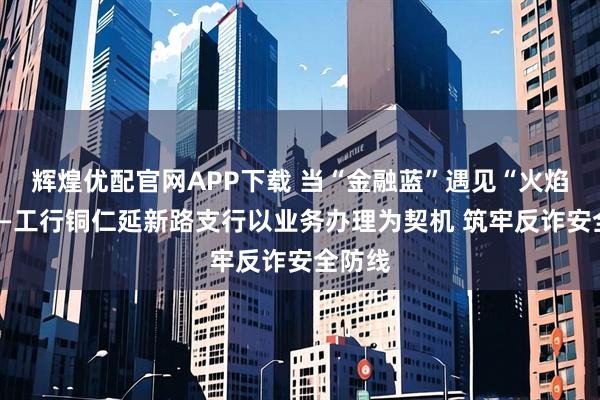 辉煌优配官网APP下载 当“金融蓝”遇见“火焰蓝”——工行铜仁延新路支行以业务办理为契机 筑牢反诈安全防线