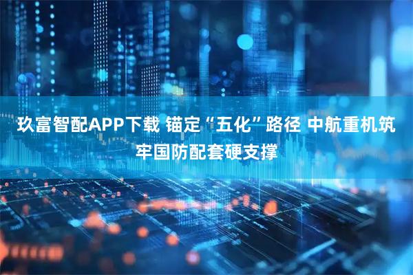 玖富智配APP下载 锚定“五化”路径 中航重机筑牢国防配套硬支撑