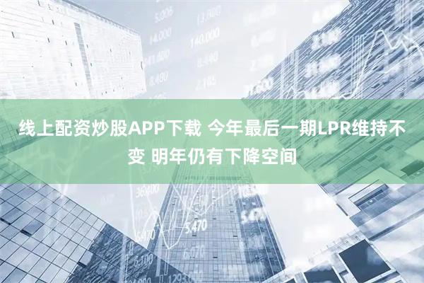 线上配资炒股APP下载 今年最后一期LPR维持不变 明年仍有下降空间