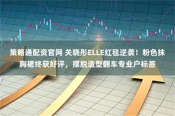 策略通配资官网 关晓彤ELLE红毯逆袭！粉色抹胸裙终获好评，摆脱造型翻车专业户标签