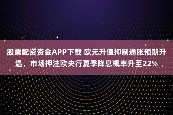 股票配资资金APP下载 欧元升值抑制通胀预期升温，市场押注欧央行夏季降息概率升至22%