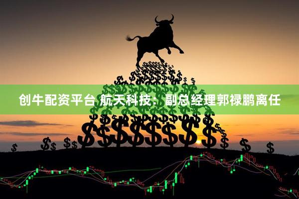 创牛配资平台 航天科技：副总经理郭禄鹏离任