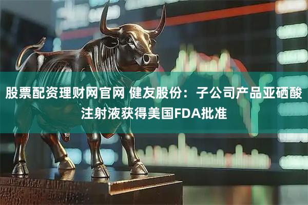 股票配资理财网官网 健友股份：子公司产品亚硒酸注射液获得美国FDA批准