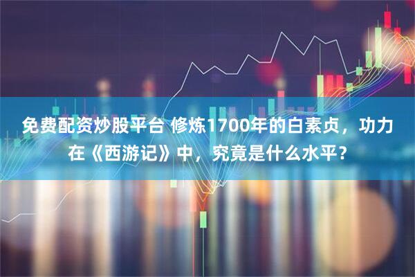 免费配资炒股平台 修炼1700年的白素贞，功力在《西游记》中，究竟是什么水平？