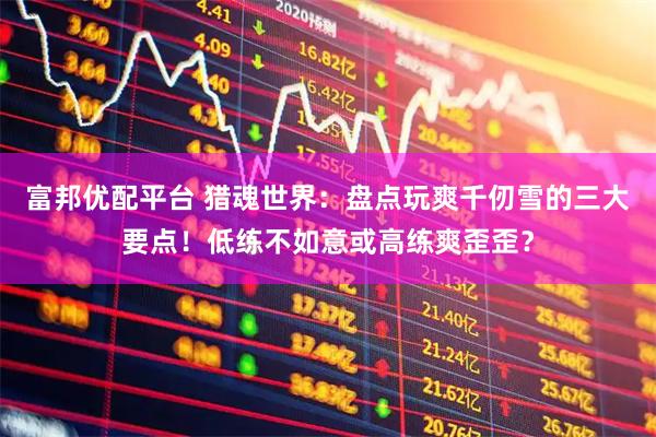 富邦优配平台 猎魂世界：盘点玩爽千仞雪的三大要点！低练不如意或高练爽歪歪？