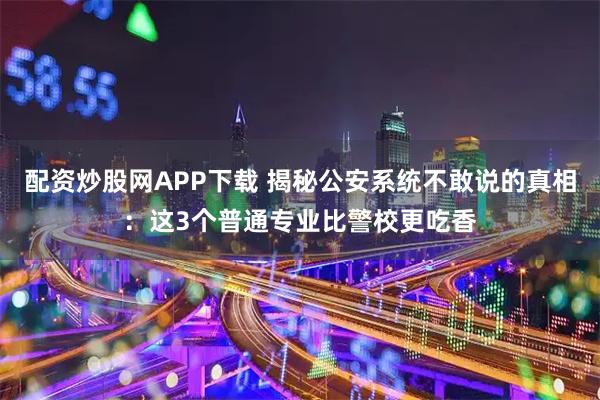 配资炒股网APP下载 揭秘公安系统不敢说的真相：这3个普通专业比警校更吃香