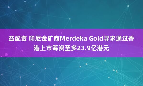 益配资 印尼金矿商Merdeka Gold寻求通过香港上市筹资至多23.9亿港元