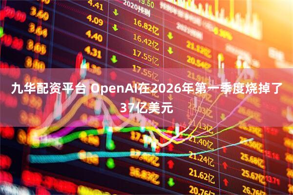 九华配资平台 OpenAI在2026年第一季度烧掉了37亿美元