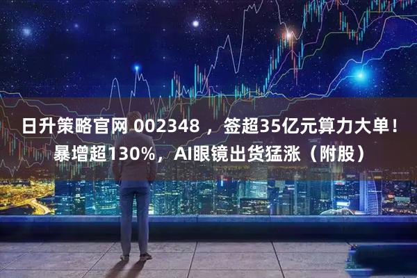 日升策略官网 002348 ，签超35亿元算力大单！暴增超130%，AI眼镜出货猛涨（附股）