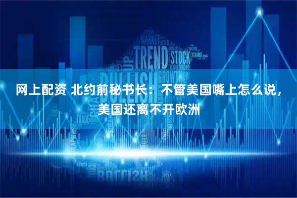 网上配资 北约前秘书长：不管美国嘴上怎么说，美国还离不开欧洲