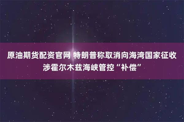 原油期货配资官网 特朗普称取消向海湾国家征收涉霍尔木兹海峡管控“补偿”