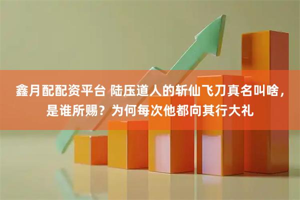 鑫月配配资平台 陆压道人的斩仙飞刀真名叫啥，是谁所赐？为何每次他都向其行大礼