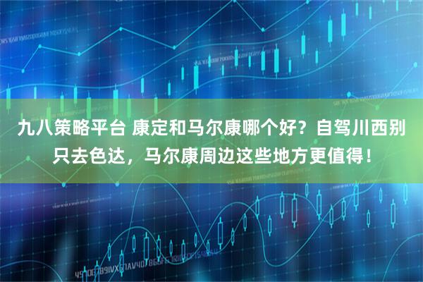九八策略平台 康定和马尔康哪个好？自驾川西别只去色达，马尔康周边这些地方更值得！