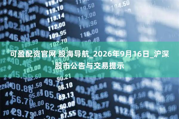 可盈配资官网 股海导航_2026年9月16日_沪深股市公告与交易提示