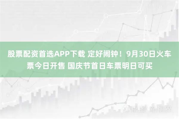 股票配资首选APP下载 定好闹钟！9月30日火车票今日开售 国庆节首日车票明日可买