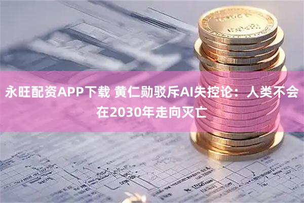 永旺配资APP下载 黄仁勋驳斥AI失控论：人类不会在2030年走向灭亡